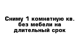 Сниму 1 комнатную кв. без мебели на длительный срок